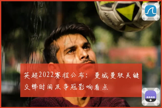 英超2022赛程公布：曼城曼联关键交锋时间及争冠影响看点