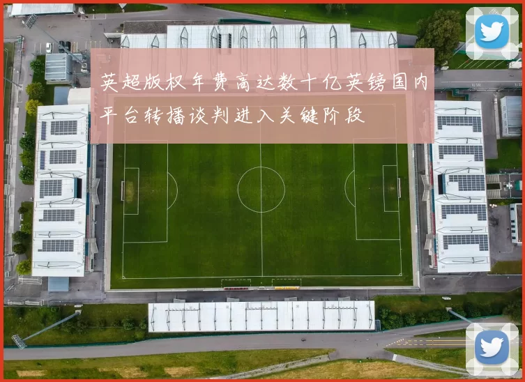 英超版权年费高达数十亿英镑国内平台转播谈判进入关键阶段