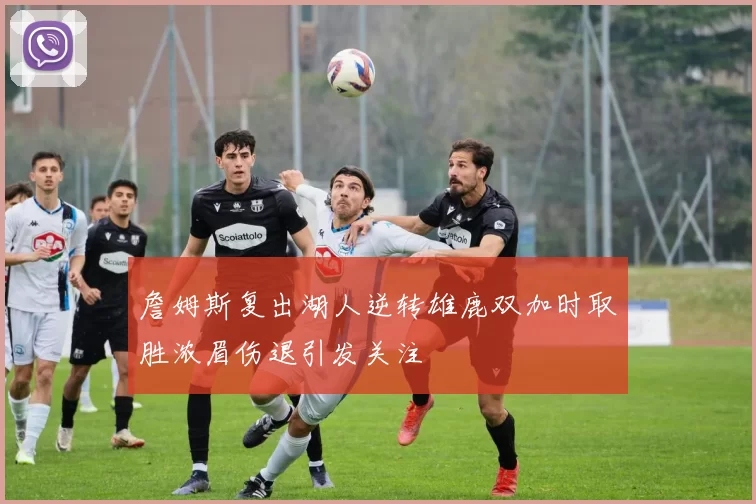 詹姆斯复出湖人逆转雄鹿双加时取胜浓眉伤退引发关注