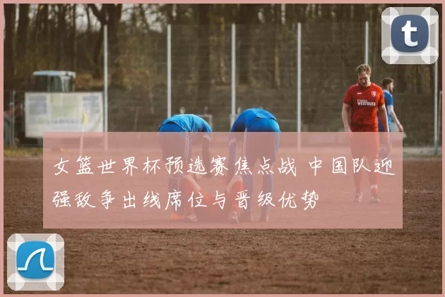 女篮世界杯预选赛焦点战 中国队迎强敌争出线席位与晋级优势