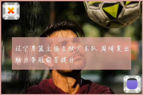 辽宁男篮主场击败广东队 周琦复出助力争冠前景提升