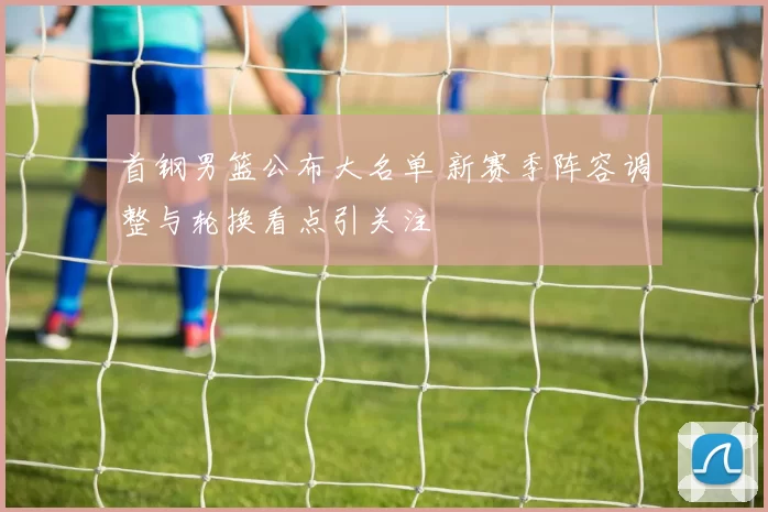 首钢男篮公布大名单 新赛季阵容调整与轮换看点引关注