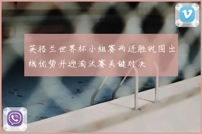 英格兰世界杯小组赛两连胜巩固出线优势并迎淘汰赛关键对决