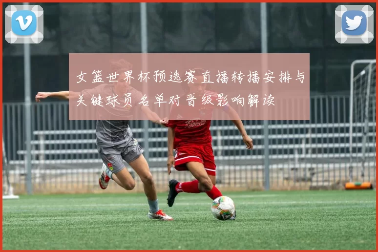 女篮世界杯预选赛直播转播安排与关键球员名单对晋级影响解读