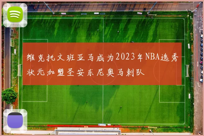 维克托文班亚马成为2023年NBA选秀状元加盟圣安东尼奥马刺队