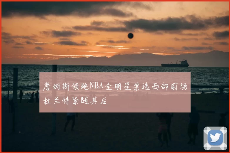 詹姆斯领跑NBA全明星票选西部前场杜兰特紧随其后