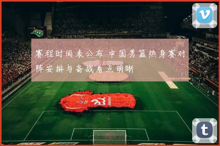 赛程时间表公布 中国男篮热身赛对阵安排与备战看点明晰