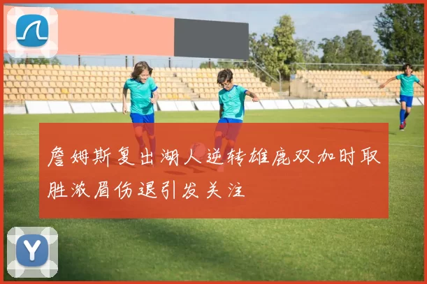 詹姆斯复出湖人逆转雄鹿双加时取胜浓眉伤退引发关注