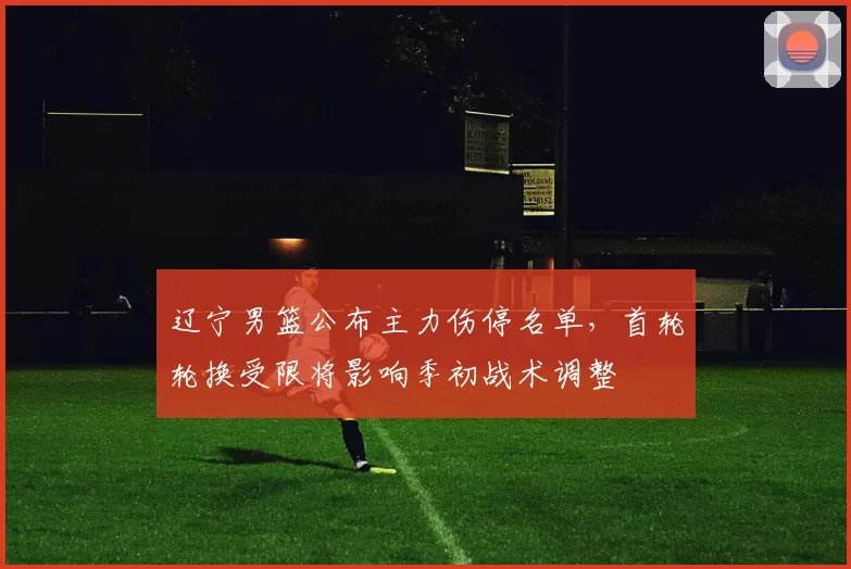 辽宁男篮公布主力伤停名单，首轮轮换受限将影响季初战术调整