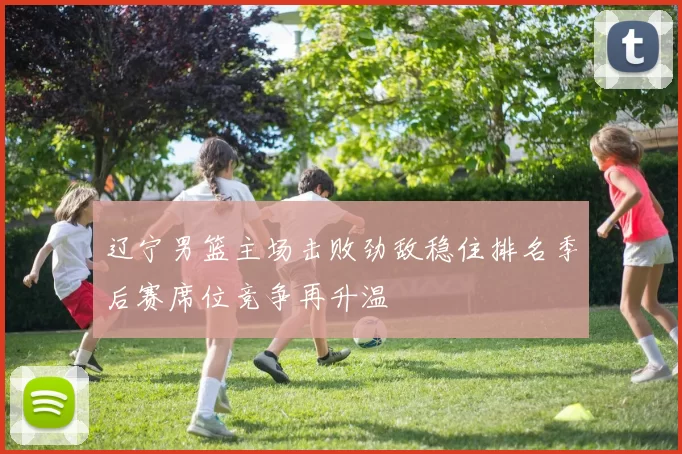 辽宁男篮主场击败劲敌稳住排名季后赛席位竞争再升温