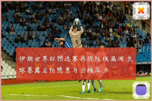 伊朗世界杯预选赛再现防线漏洞 失球暴露后防隐患与出线压力