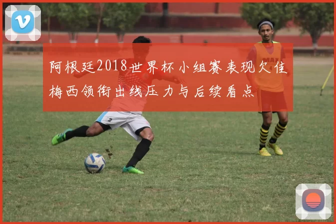 阿根廷2018世界杯小组赛表现欠佳梅西领衔出线压力与后续看点