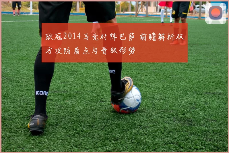 欧冠2014马竞对阵巴萨 前瞻解析双方攻防看点与晋级形势