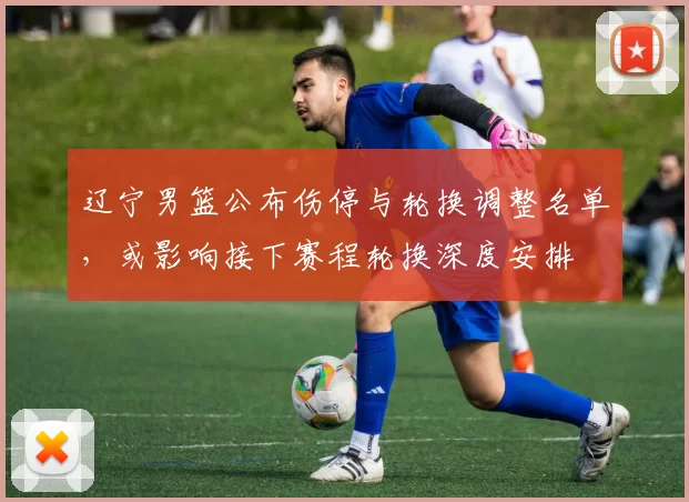 辽宁男篮公布伤停与轮换调整名单，或影响接下赛程轮换深度安排