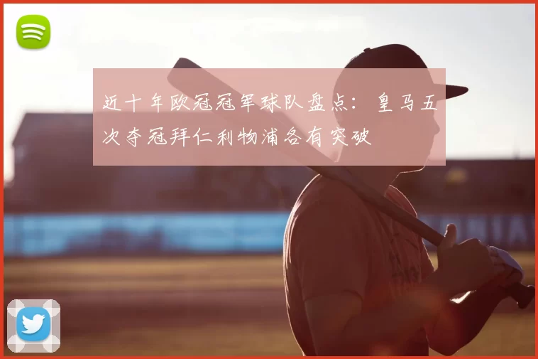 近十年欧冠冠军球队盘点：皇马五次夺冠拜仁利物浦各有突破