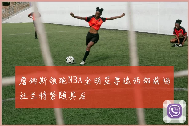 詹姆斯领跑NBA全明星票选西部前场杜兰特紧随其后