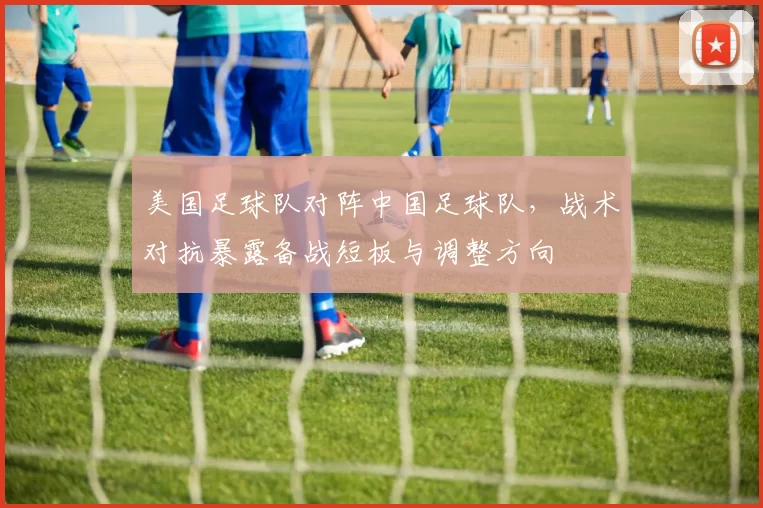 美国足球队对阵中国足球队，战术对抗暴露备战短板与调整方向