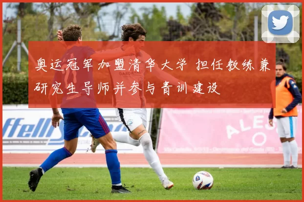 奥运冠军加盟清华大学 担任教练兼研究生导师并参与青训建设