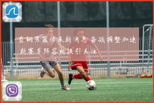 首钢男篮传来新消息 备战调整加速 新赛季阵容轮换引关注