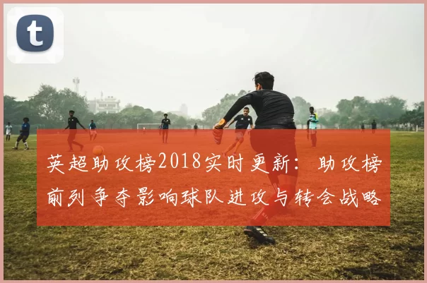 英超助攻榜2018实时更新：助攻榜前列争夺影响球队进攻与转会战略