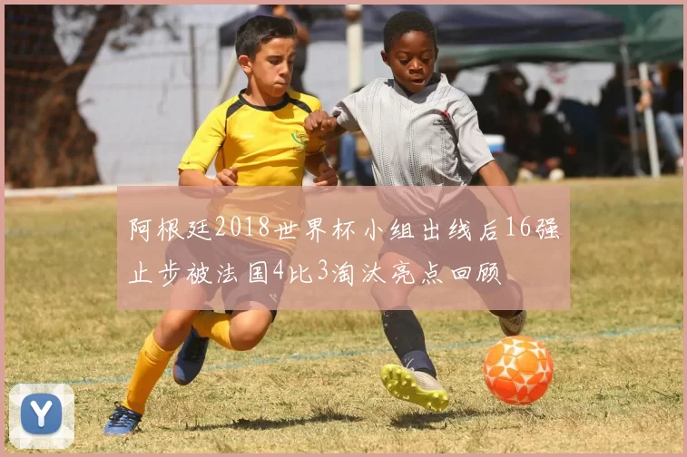 阿根廷2018世界杯小组出线后16强止步被法国4比3淘汰亮点回顾