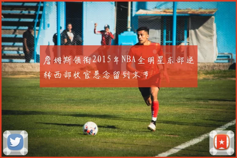 詹姆斯领衔2015年NBA全明星东部逆转西部收官悬念留到末节